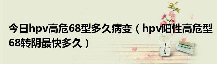 今日hpv高危68型多久病变(hpv阳性高危型68转阴最快多久)