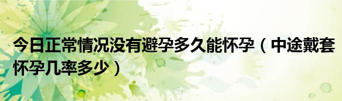 今日正常情况没有避孕多久能怀孕(中途戴套怀孕几率多少)