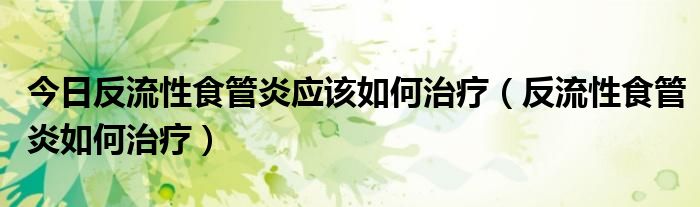 今日反流性食管炎应该如何治疗(反流性食管炎如何治疗)