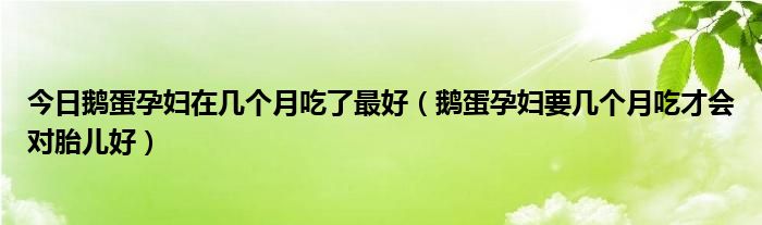 今日鹅蛋孕妇在几个月吃了最好(鹅蛋孕妇要几个月吃才会对胎儿好)