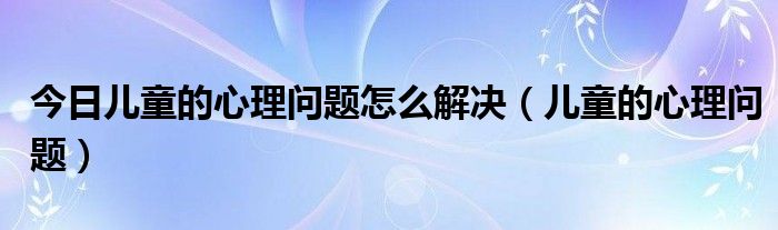 今日儿童的心理问题怎么解决(儿童的心理问题)