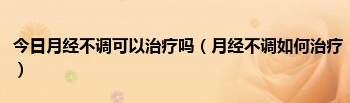 今日月经不调可以治疗吗(月经不调如何治疗)