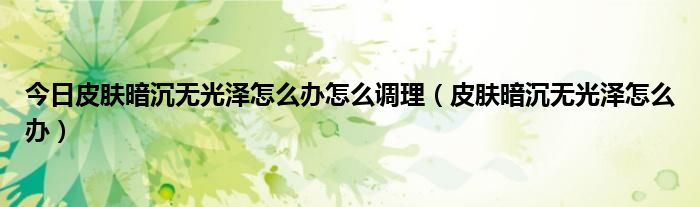 今日皮肤暗沉无光泽怎么办怎么调理(皮肤暗沉无光泽怎么办)