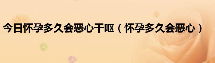 今日怀孕多久会恶心干呕(怀孕多久会恶心)