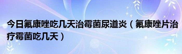 今日氟康唑吃几天治霉菌尿道炎(氟康唑片治疗霉菌吃几天)