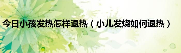 今日小孩发热怎样退热(小儿发烧如何退热)