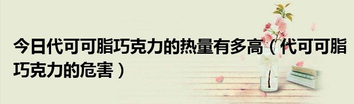 今日代可可脂巧克力的热量有多高(代可可脂巧克力的危害)