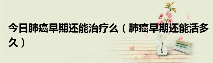今日肺癌早期还能治疗么(肺癌早期还能活多久)