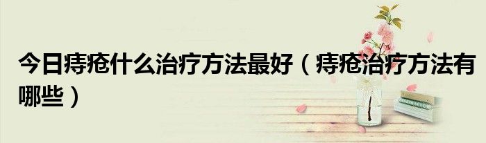 今日痔疮什么治疗方法最好(痔疮治疗方法有哪些)