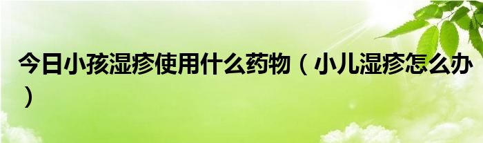 今日小孩湿疹使用什么药物(小儿湿疹怎么办)