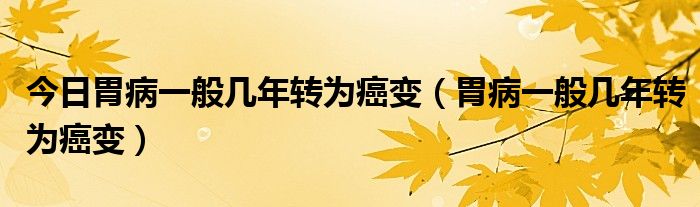 今日胃病一般几年转为癌变(胃病一般几年转为癌变)