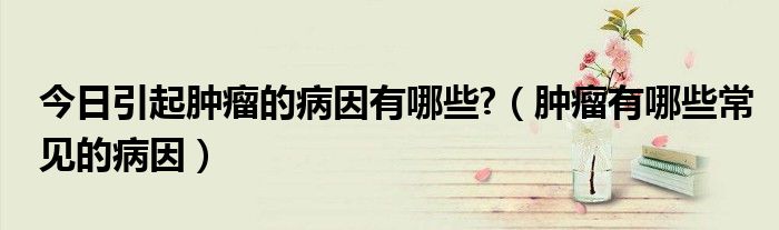 今日引起肿瘤的病因有哪些?(肿瘤有哪些常见的病因)