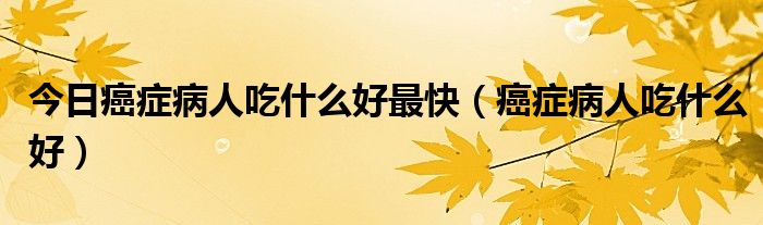 今日癌症病人吃什么好最快(癌症病人吃什么好)