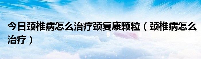 今日颈椎病怎么治疗颈复康颗粒(颈椎病怎么治疗)