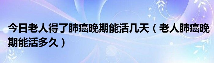 今日老人得了肺癌晚期能活几天(老人肺癌晚期能活多久)
