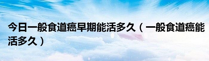 今日一般食道癌早期能活多久(一般食道癌能活多久)