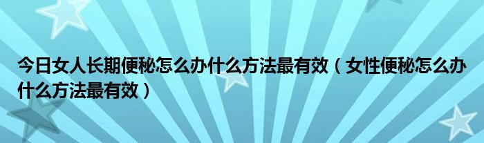今日女人长期便秘怎么办什么方法最有效(女性便秘怎么办什么方法最有效)