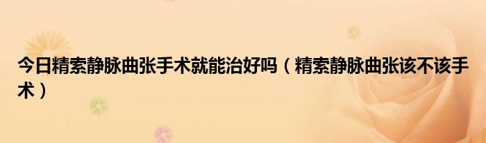 今日精索静脉曲张手术就能治好吗(精索静脉曲张该不该手术)