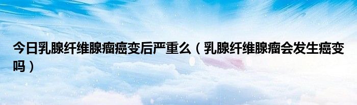 今日乳腺纤维腺瘤癌变后严重么(乳腺纤维腺瘤会发生癌变吗)