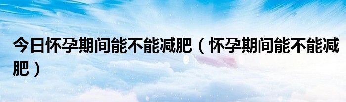 今日怀孕期间能不能减肥(怀孕期间能不能减肥)