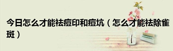 今日怎么才能祛痘印和痘坑(怎么才能祛除雀斑)