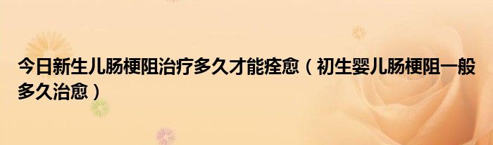 今日新生儿肠梗阻治疗多久才能痊愈(初生婴儿肠梗阻一般多久治愈)