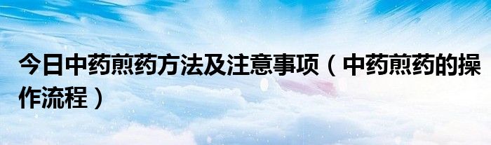 今日中药煎药方法及注意事项(中药煎药的操作流程)