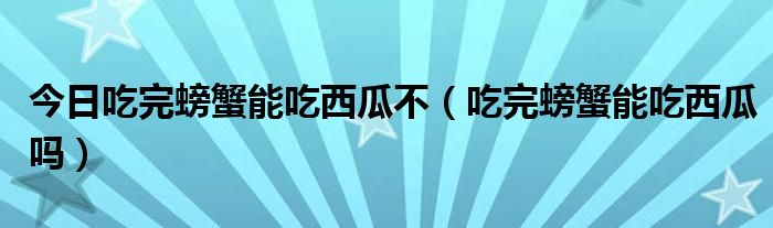 今日吃完螃蟹能吃西瓜不(吃完螃蟹能吃西瓜吗)