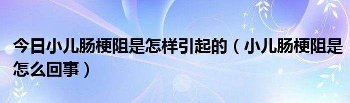 今日小儿肠梗阻是怎样引起的(小儿肠梗阻是怎么回事)