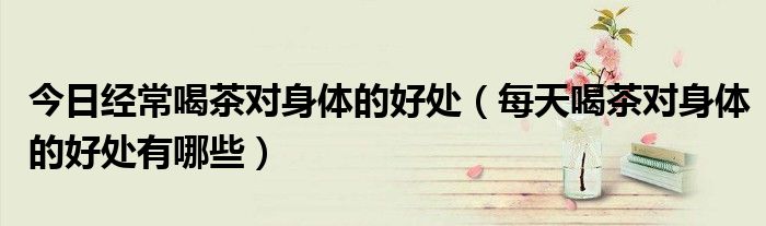 今日经常喝茶对身体的好处(每天喝茶对身体的好处有哪些)