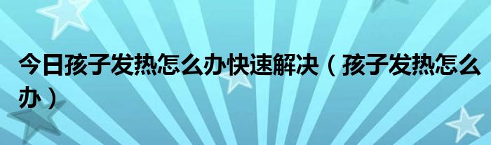 今日孩子发热怎么办快速解决(孩子发热怎么办)