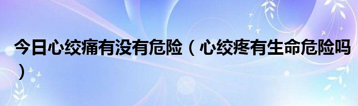 今日心绞痛有没有危险(心绞疼有生命危险吗)