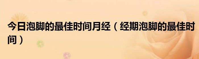 今日泡脚的最佳时间月经(经期泡脚的最佳时间)