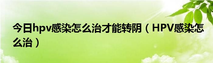 今日hpv感染怎么治才能转阴(HPV感染怎么治)