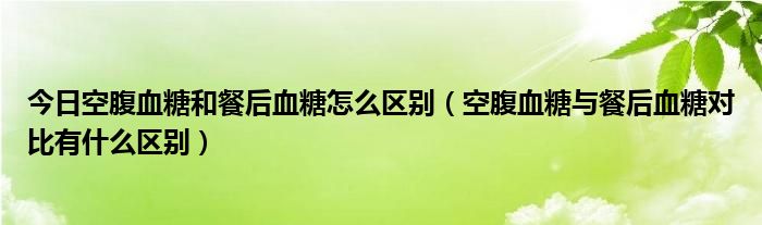 今日空腹血糖和餐后血糖怎么区别(空腹血糖与餐后血糖对比有什么区别)
