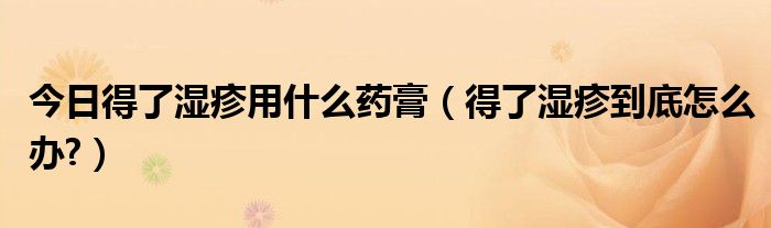 今日得了湿疹用什么药膏(得了湿疹到底怎么办?)