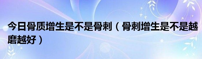 今日骨质增生是不是骨刺(骨刺增生是不是越磨越好)