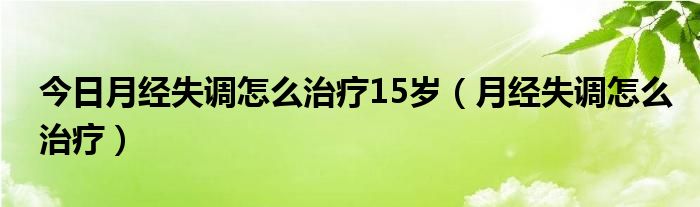 今日月经失调怎么治疗15岁(月经失调怎么治疗)