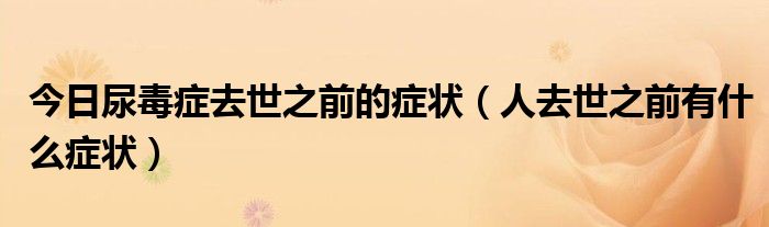 今日尿毒症去世之前的症状(人去世之前有什么症状)