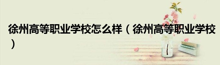 徐州高等职业学校怎么样(徐州高等职业学校)
