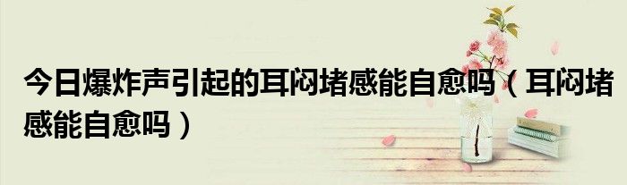 今日爆炸声引起的耳闷堵感能自愈吗(耳闷堵感能自愈吗)
