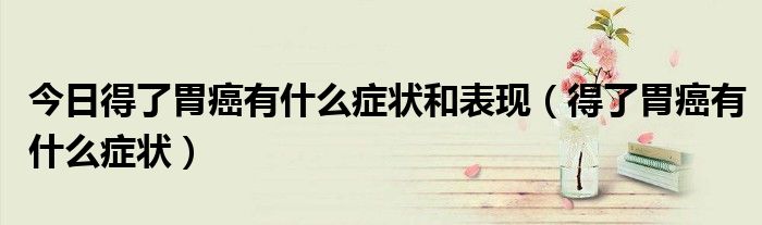 今日得了胃癌有什么症状和表现(得了胃癌有什么症状)