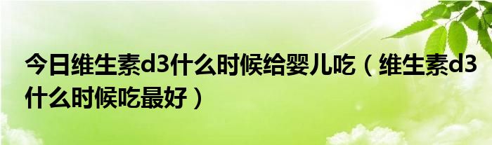 今日维生素d3什么时候给婴儿吃(维生素d3什么时候吃最好)