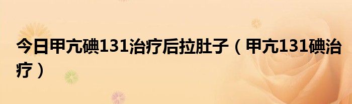 今日甲亢碘131治疗后拉肚子(甲亢131碘治疗)