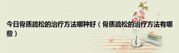 今日骨质疏松的治疗方法哪种好(骨质疏松的治疗方法有哪些)