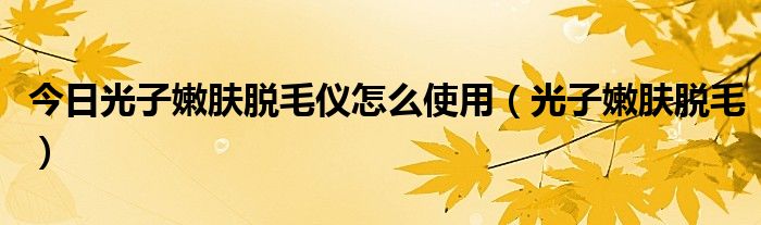 今日光子嫩肤脱毛仪怎么使用(光子嫩肤脱毛)
