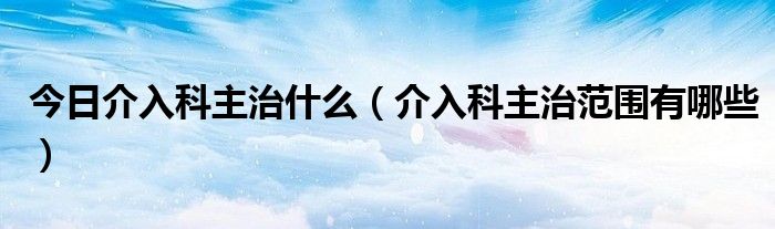 今日介入科主治什么(介入科主治范围有哪些)