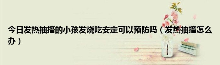 今日发热抽搐的小孩发烧吃安定可以预防吗(发热抽搐怎么办)