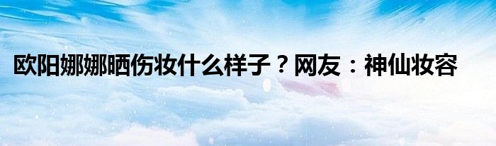 欧阳娜娜晒伤妆什么样子？网友：神仙妆容