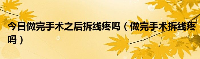 今日做完手术之后拆线疼吗(做完手术拆线疼吗)